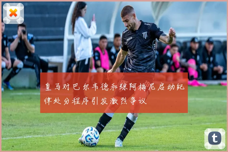 皇马对巴尔韦德和琼阿梅尼启动纪律处分程序引发激烈争议