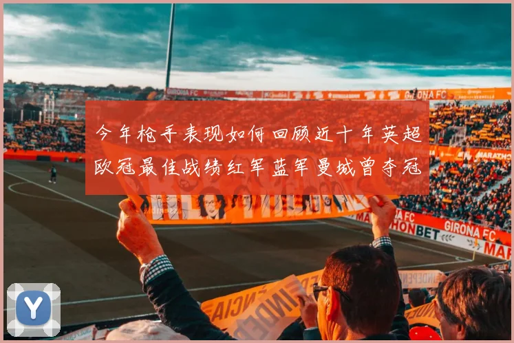 今年枪手表现如何回顾近十年英超欧冠最佳战绩红军蓝军曼城曾夺冠