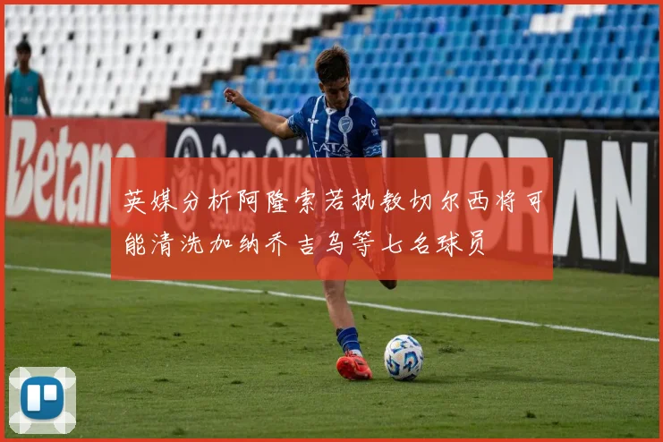 英媒分析阿隆索若执教切尔西将可能清洗加纳乔吉乌等七名球员