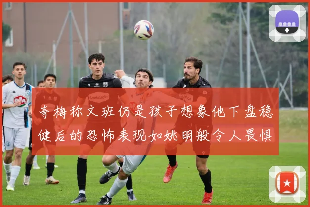 夸梅称文班仍是孩子想象他下盘稳健后的恐怖表现如姚明般令人畏惧