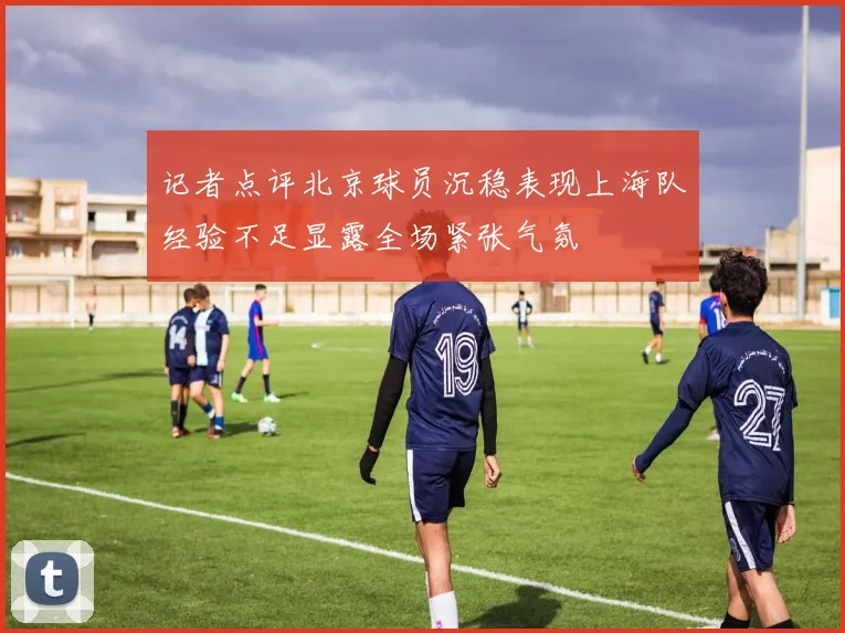 记者点评北京球员沉稳表现上海队经验不足显露全场紧张气氛