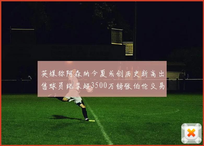 英媒称阿森纳今夏或创历史新高出售球员纪录超3500万镑张伯伦交易