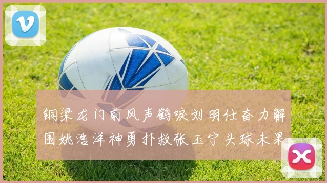铜梁龙门前风声鹤唳刘明仕奋力解围姚浩洋神勇扑救张玉宁头球未果