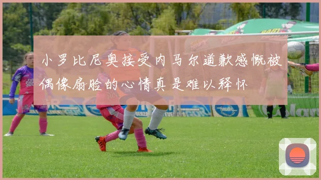 小罗比尼奥接受内马尔道歉感慨被偶像扇脸的心情真是难以释怀