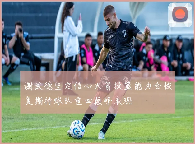 谢泼德坚定信心火箭投篮能力会恢复期待球队重回巅峰表现