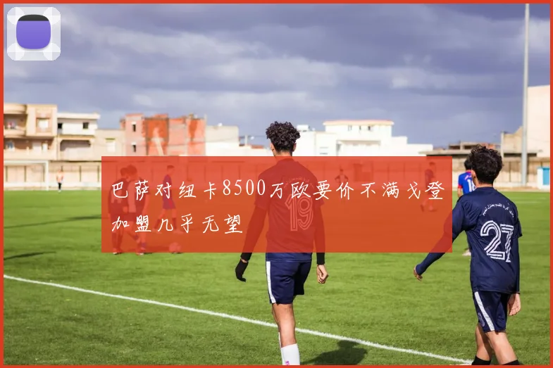 巴萨对纽卡8500万欧要价不满戈登加盟几乎无望