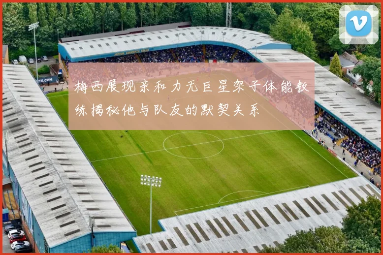 梅西展现亲和力无巨星架子体能教练揭秘他与队友的默契关系